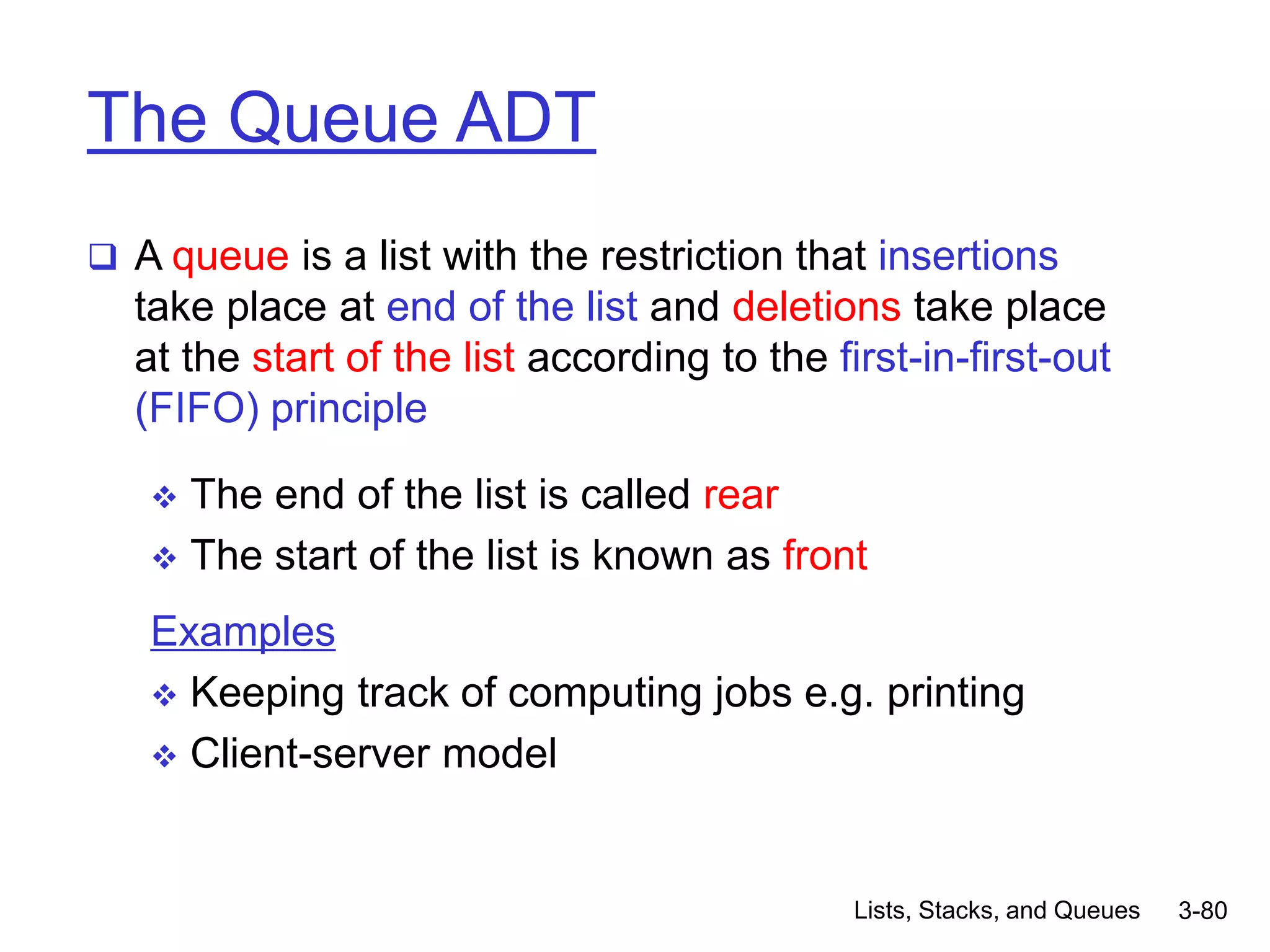 Lists, Stacks, and Queues 3-80
The Queue ADT
 A queue is a list with the restriction that insertions
take place at end of the list and deletions take place
at the start of the list according to the first-in-first-out
(FIFO) principle
 The end of the list is called rear
 The start of the list is known as front
Examples
 Keeping track of computing jobs e.g. printing
 Client-server model
 