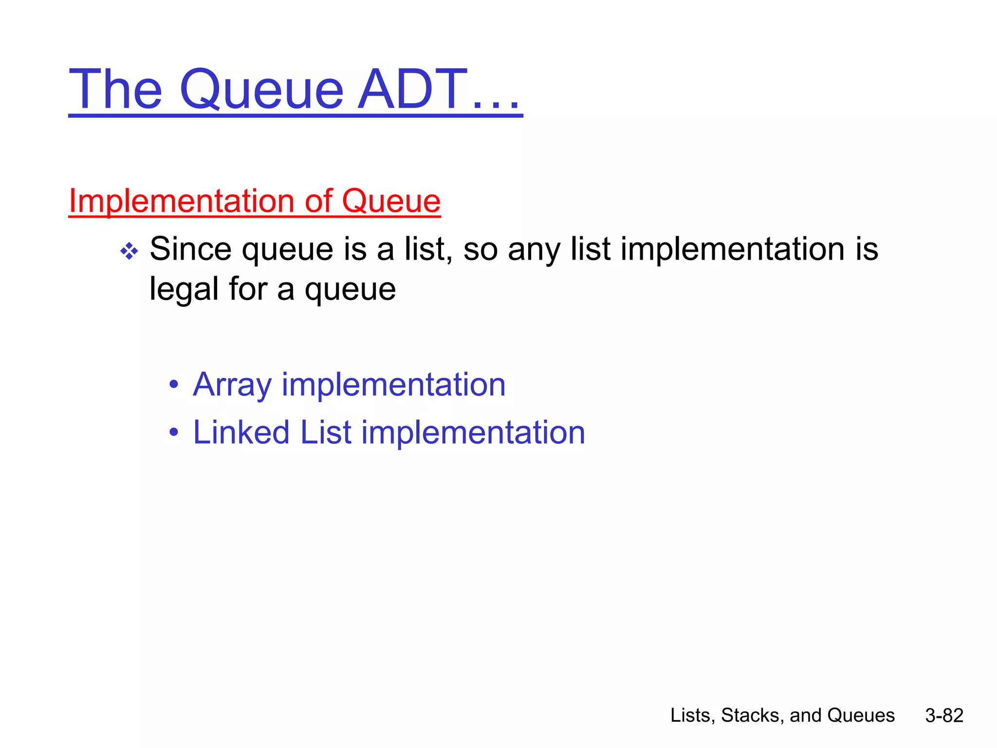 Lists, Stacks, and Queues 3-82
The Queue ADT…
Implementation of Queue
 Since queue is a list, so any list implementation is
legal for a queue
• Array implementation
• Linked List implementation
 