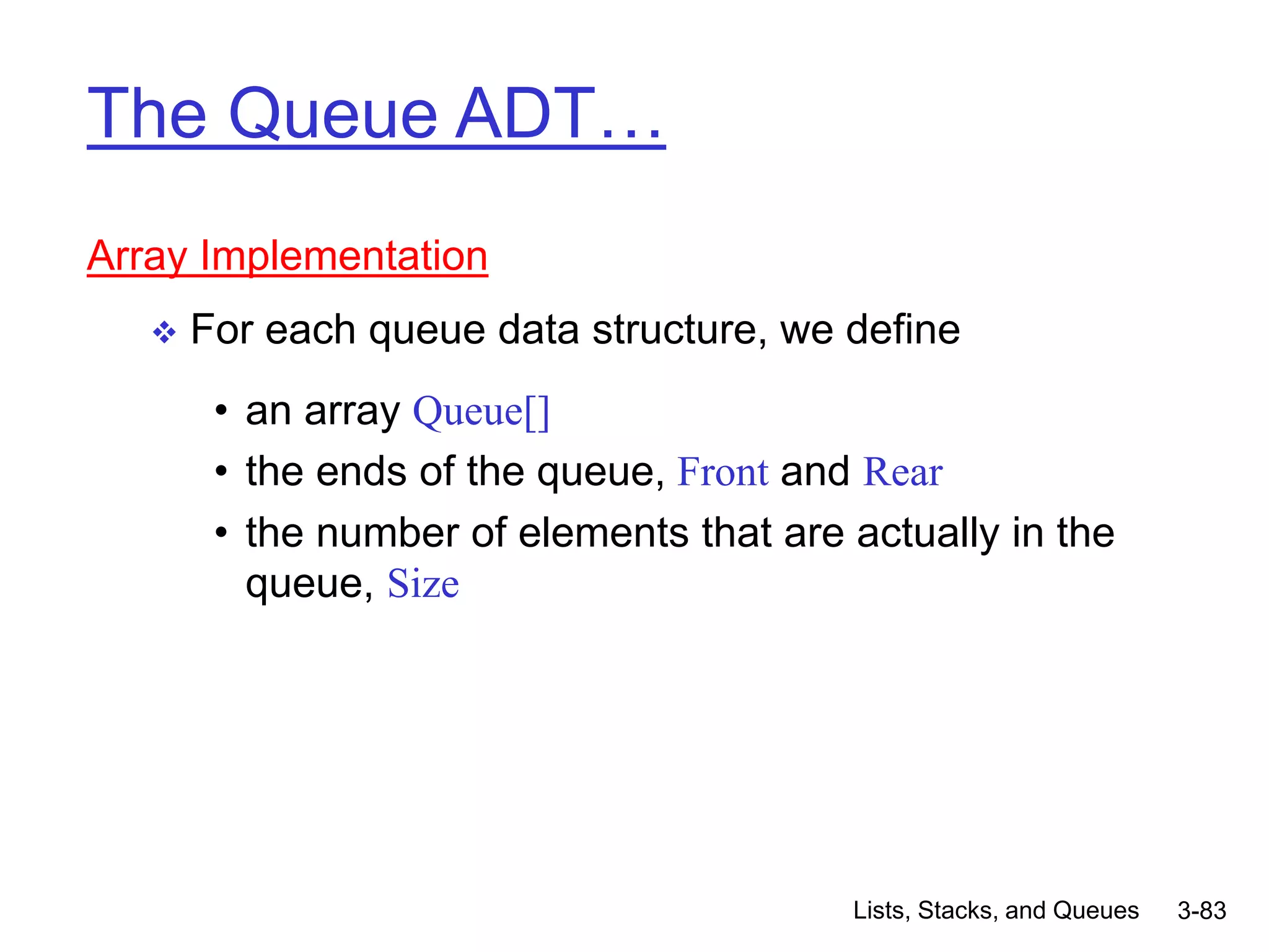 Lists, Stacks, and Queues 3-83
The Queue ADT…
Array Implementation
 For each queue data structure, we define
• an array Queue[]
• the ends of the queue, Front and Rear
• the number of elements that are actually in the
queue, Size
 