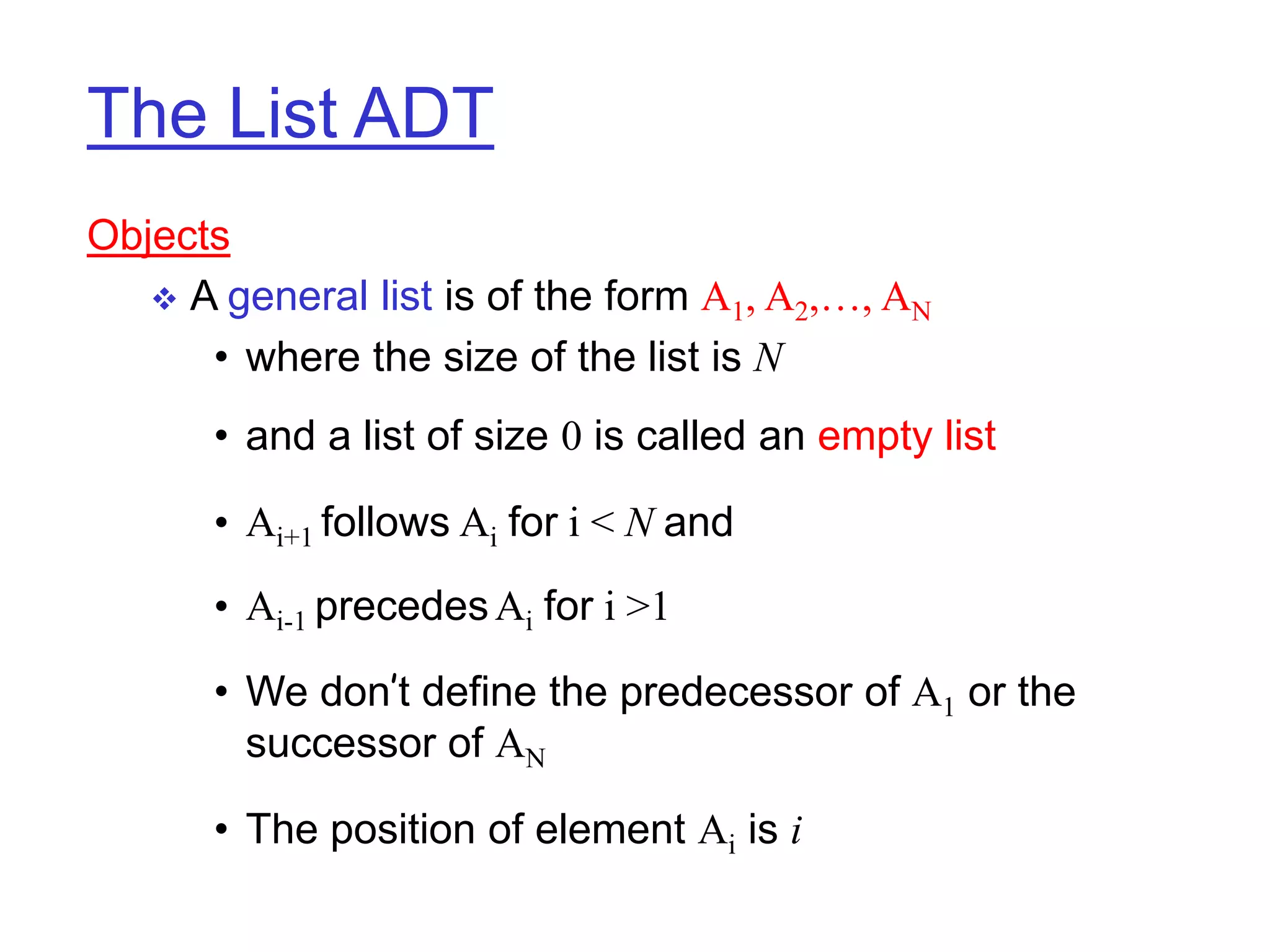 The List ADT
Objects
 A general list is of the form A1, A2,…, AN
• where the size of the list is N
• and a list of size 0 is called an empty list
• Ai+1 follows Ai for i < N and
• Ai-1 precedesAi for i >1
• We don’t define the predecessor of A1 or the
successor of AN
• The position of element Ai is i
 