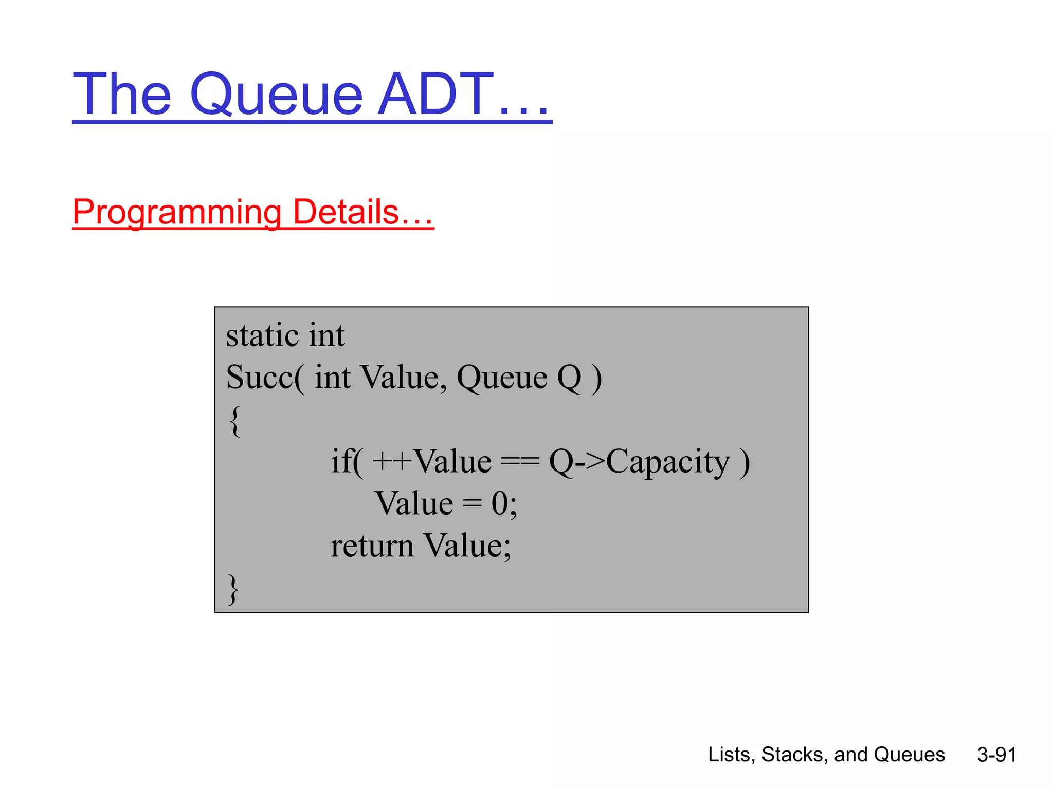 Lists, Stacks, and Queues 3-91
The Queue ADT…
Programming Details…
static int
Succ( int Value, Queue Q )
{
if( ++Value == Q->Capacity )
Value = 0;
return Value;
}
 
