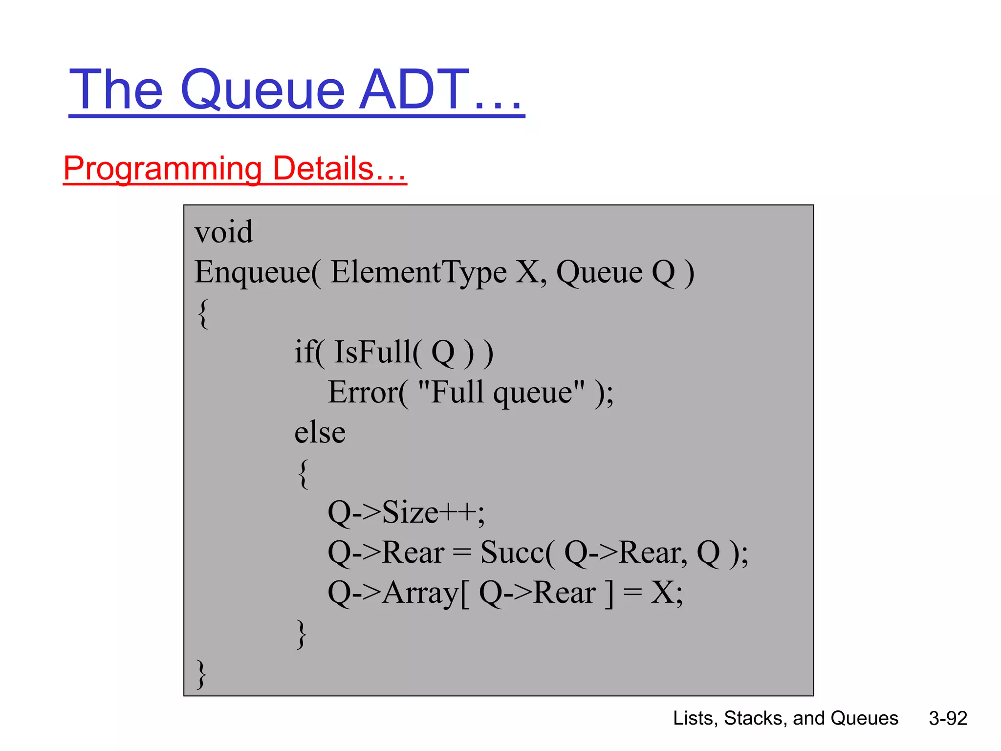 Lists, Stacks, and Queues 3-92
The Queue ADT…
Programming Details…
void
Enqueue( ElementType X, Queue Q )
{
if( IsFull( Q ) )
Error( "Full queue" );
else
{
Q->Size++;
Q->Rear = Succ( Q->Rear, Q );
Q->Array[ Q->Rear ] = X;
}
}
 
