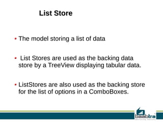 List StoreList Store
The model storing a list of data
List Stores are used as the backing data
store by a TreeView displaying tabular data.
ListStores are also used as the backing store
for the list of options in a ComboBoxes.