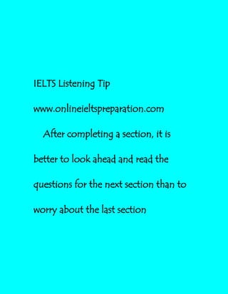 IELTS Listening Tip
www.onlineieltspreparation.com
After completing a section, it is
better to look ahead and read the
questions for the next section than to
worry about the last section
 