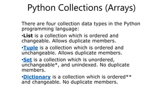 Python Collections (Arrays)
There are four collection data types in the Python
programming language:
•List is a collection which is ordered and
changeable. Allows duplicate members.
•Tuple is a collection which is ordered and
unchangeable. Allows duplicate members.
•Set is a collection which is unordered,
unchangeable*, and unindexed. No duplicate
members.
•Dictionary is a collection which is ordered**
and changeable. No duplicate members.
 