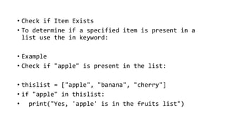 • Check if Item Exists
• To determine if a specified item is present in a
list use the in keyword:
• Example
• Check if "apple" is present in the list:
• thislist = ["apple", "banana", "cherry"]
• if "apple" in thislist:
• print("Yes, 'apple' is in the fruits list")
 