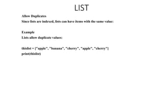 LIST
Allow Duplicates
Since lists are indexed, lists can have items with the same value:
Example
Lists allow duplicate values:
thislist = ["apple", "banana", "cherry", "apple", "cherry"]
print(thislist)
 