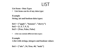 LIST
List Items - Data Types
• List items can be of any data type:
Example
String, int and boolean data types:
list1 = ["apple", "banana", "cherry"]
list2 = [1, 5, 7, 9, 3]
list3 = [True, False, False]
• A list can contain different data types:
Example
A list with strings, integers and boolean values:
list1 = ["abc", 34, True, 40, "male"]
 