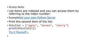 • Access Items
• List items are indexed and you can access them by
referring to the index number:
• ExampleGet your own Python Server
• Print the second item of the list:
• thislist = ["apple", "banana", "cherry"]
print(thislist[1])
• Try it Yourself »
•
 