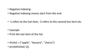 • Negative Indexing
• Negative indexing means start from the end
• -1 refers to the last item, -2 refers to the second last item etc.
• Example
• Print the last item of the list:
• thislist = ["apple", "banana", "cherry"]
• print(thislist[-1])
 