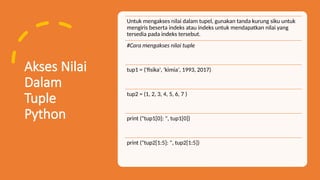 Akses Nilai
Dalam
Tuple
Python
Untuk mengakses nilai dalam tupel, gunakan tanda kurung siku untuk
mengiris beserta indeks atau indeks untuk mendapatkan nilai yang
tersedia pada indeks tersebut.
#Cara mengakses nilai tuple
tup1 = ('fisika', 'kimia', 1993, 2017)
tup2 = (1, 2, 3, 4, 5, 6, 7 )
print ("tup1[0]: ", tup1[0])
print ("tup2[1:5]: ", tup2[1:5])
 