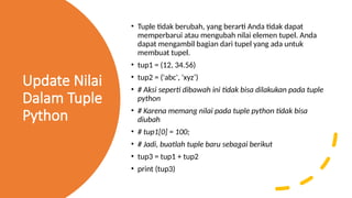 Update Nilai
Dalam Tuple
Python
• Tuple tidak berubah, yang berarti Anda tidak dapat
memperbarui atau mengubah nilai elemen tupel. Anda
dapat mengambil bagian dari tupel yang ada untuk
membuat tupel.
• tup1 = (12, 34.56)
• tup2 = ('abc', 'xyz’)
• # Aksi seperti dibawah ini tidak bisa dilakukan pada tuple
python
• # Karena memang nilai pada tuple python tidak bisa
diubah
• # tup1[0] = 100;
• # Jadi, buatlah tuple baru sebagai berikut
• tup3 = tup1 + tup2
• print (tup3)
 