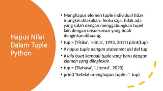 Hapus Nilai
Dalam Tuple
Python
• Menghapus elemen tuple individual tidak
mungkin dilakukan. Tentu saja, tidak ada
yang salah dengan menggabungkan tupel
lain dengan unsur-unsur yang tidak
diinginkan dibuang.
• tup = ('fisika', 'kimia', 1993, 2017) print(tup)
• # hapus tuple dengan statement del del tup
• # lalu buat kembali tuple yang baru dengan
elemen yang diinginkan
• tup = ('Bahasa', 'Literasi', 2020)
• print("Setelah menghapus tuple :", tup)
 