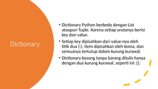 Dictionary
• Dictionary Python berbeda dengan List
ataupun Tuple. Karena setiap urutanya berisi
key dan value.
• Setiap key dipisahkan dari value-nya oleh
titik dua (:), item dipisahkan oleh koma, dan
semuanya tertutup dalam kurung kurawal.
• Dictionary kosong tanpa barang ditulis hanya
dengan dua kurung kurawal, seperti ini: {}.
 