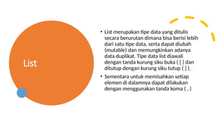List
• List merupakan tipe data yang ditulis
secara berurutan dimana bisa berisi lebih
dari satu tipe data, serta dapat diubah
(mutable) dan memungkinkan adanya
data duplikat. Tipe data list diawali
dengan tanda kurung siku buka ( [ ) dan
ditutup dengan kurung siku tutup ( ] ).
• Sementara untuk memisahkan setiap
elemen di dalamnya dapat dilakukan
dengan menggunakan tanda koma ( , )
 