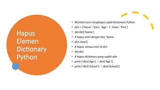 Hapus
Elemen
Dictionary
Python
• #Contoh cara menghapus pada Dictionary Python
• dict = {'Name': 'Zara', 'Age': 7, 'Class': 'First’}
• del dict['Name’]
• # hapus entri dengan key 'Name’
• dict.clear()
• # hapus semua entri di dict
• del dict
• # hapus dictionary yang sudah ada
• print ("dict['Age']: ", dict['Age’])
• print ("dict['School']: ", dict['School'])
 