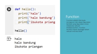 Function
Function adalah blok kode
terorganisir dan dapat digunakan
kembali yang digunakan untuk
melakukan sebuah
tindakan/action. Function
tersebut dapat dipanggil dalam
sebuah instruksi kode
 