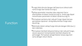 Function
Fungsi blok dimulai dengan def kata kunci diikuti oleh
nama fungsi dan tanda kurung ().
Setiap parameter masukan atau argumen harus
ditempatkan di dalam tanda kurung ini. Anda juga dapat
menentukan parameter di dalam tanda kurung ini.
Pernyataan pertama dari sebuah fungsi dapat berupa
pernyataan opsional- string dokumentasi fungsi atau
docstring.
Blok kode dalam setiap fungsi dimulai dengan titik dua (:)
dan indentasi.
Pernyataan kembali [ekspresi] keluar dari sebuah fungsi,
secara opsional menyampaikan kembali ekspresi ke
pemanggil. Pernyataan pengembalian tanpa argumen
sama dengan return None.
 