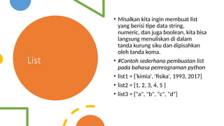 List
• Misalkan kita ingin membuat list
yang berisi tipe data string,
numeric, dan juga boolean, kita bisa
langsung menuliskan di dalam
tanda kurung siku dan dipisahkan
oleh tanda koma.
• #Contoh sederhana pembuatan list
pada bahasa pemrograman python
• list1 = ['kimia', 'fisika', 1993, 2017]
• list2 = [1, 2, 3, 4, 5 ]
• list3 = ["a", "b", "c", "d"]
 