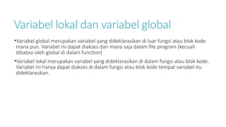 Variabel lokal dan variabel global
•Variabel global merupakan variabel yang dideklarasikan di luar fungsi atau blok kode
mana pun. Variabel ini dapat diakses dari mana saja dalam file program (kecuali
dibatasi oleh global di dalam function)
•Variabel lokal merupakan variabel yang dideklarasikan di dalam fungsi atau blok kode.
Variabel ini hanya dapat diakses di dalam fungsi atau blok kode tempat variabel itu
dideklarasikan.
 