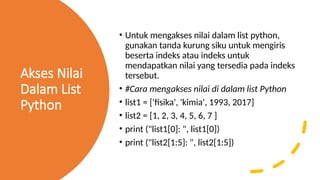 Akses Nilai
Dalam List
Python
• Untuk mengakses nilai dalam list python,
gunakan tanda kurung siku untuk mengiris
beserta indeks atau indeks untuk
mendapatkan nilai yang tersedia pada indeks
tersebut.
• #Cara mengakses nilai di dalam list Python
• list1 = ['fisika', 'kimia', 1993, 2017]
• list2 = [1, 2, 3, 4, 5, 6, 7 ]
• print ("list1[0]: ", list1[0])
• print ("list2[1:5]: ", list2[1:5])
 