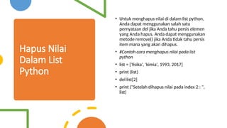 Hapus Nilai
Dalam List
Python
• Untuk menghapus nilai di dalam list python,
Anda dapat menggunakan salah satu
pernyataan del jika Anda tahu persis elemen
yang Anda hapus. Anda dapat menggunakan
metode remove() jika Anda tidak tahu persis
item mana yang akan dihapus.
• #Contoh cara menghapus nilai pada list
python
• list = ['fisika', 'kimia', 1993, 2017]
• print (list)
• del list[2]
• print ("Setelah dihapus nilai pada index 2 : ",
list)
 