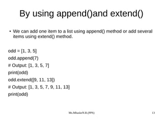 Ms.MhaskeN.R.(PPS) 13
By using append()and extend()
● We can add one item to a list using append() method or add several
items using extend() method.
odd = [1, 3, 5]
odd.append(7)
# Output: [1, 3, 5, 7]
print(odd)
odd.extend([9, 11, 13])
# Output: [1, 3, 5, 7, 9, 11, 13]
print(odd)
 