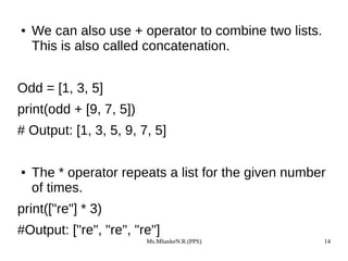 Ms.MhaskeN.R.(PPS) 14
● We can also use + operator to combine two lists.
This is also called concatenation.
Odd = [1, 3, 5]
print(odd + [9, 7, 5])
# Output: [1, 3, 5, 9, 7, 5]
● The * operator repeats a list for the given number
of times.
print(["re"] * 3)
#Output: ["re", "re", "re"]
 