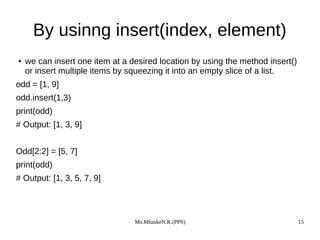 Ms.MhaskeN.R.(PPS) 15
By usinng insert(index, element)
● we can insert one item at a desired location by using the method insert()
or insert multiple items by squeezing it into an empty slice of a list.
odd = [1, 9]
odd.insert(1,3)
print(odd)
# Output: [1, 3, 9]
Odd[2:2] = [5, 7]
print(odd)
# Output: [1, 3, 5, 7, 9]
 