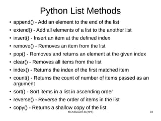 Ms.MhaskeN.R.(PPS) 18
Python List Methods
● append() - Add an element to the end of the list
● extend() - Add all elements of a list to the another list
● insert() - Insert an item at the defined index
● remove() - Removes an item from the list
● pop() - Removes and returns an element at the given index
● clear() - Removes all items from the list
● index() - Returns the index of the first matched item
● count() - Returns the count of number of items passed as an
argument
● sort() - Sort items in a list in ascending order
● reverse() - Reverse the order of items in the list
● copy() - Returns a shallow copy of the list
 
