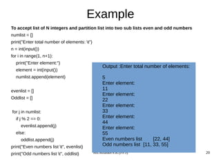 Ms.MhaskeN.R.(PPS) 20
Example
To accept list of N integers and partition list into two sub lists even and odd numbers
numlist = []
print("Enter total number of elements: t")
n = int(input())
for i in range(1, n+1):
print("Enter element:")
element = int(input())
numlist.append(element)
evenlist = []
Oddlist = []
for j in numlist:
if j % 2 == 0:
evenlist.append(j)
else:
oddlist.append(j)
print("Even numbers list t", evenlist)
print("Odd numbers list t", oddlist)
Output :Enter total number of elements:
5
Enter element:
11
Enter element:
22
Enter element:
33
Enter element:
44
Enter element:
55
Even numbers list [22, 44]
Odd numbers list [11, 33, 55]
 