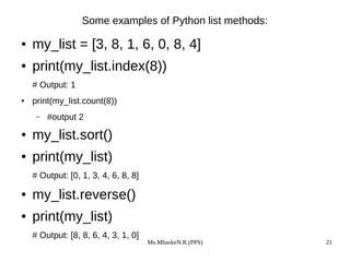 Ms.MhaskeN.R.(PPS) 21
Some examples of Python list methods:
● my_list = [3, 8, 1, 6, 0, 8, 4]
● print(my_list.index(8))
# Output: 1
● print(my_list.count(8))
– #output 2
● my_list.sort()
● print(my_list)
# Output: [0, 1, 3, 4, 6, 8, 8]
● my_list.reverse()
● print(my_list)
# Output: [8, 8, 6, 4, 3, 1, 0]
 
