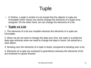 Ms.MhaskeN.R.(PPS) 22
Tuple
● In Python, a tuple is similar to List except that the objects in tuple are
immutable which means we cannot change the elements of a tuple once
assigned. On the other hand, we can change the elements of a list.
● Tuple vs List
1. The elements of a list are mutable whereas the elements of a tuple are
immutable.
2. When we do not want to change the data over time, the tuple is a preferred
data type whereas when we need to change the data in future, list would be a
wise option.
3. Iterating over the elements of a tuple is faster compared to iterating over a list.
4. Elements of a tuple are enclosed in parenthesis whereas the elements of list
are enclosed in square bracket.
 