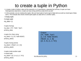 Ms.MhaskeN.R.(PPS) 23
to create a tuple in Python
● o create a tuple in Python, place all the elements in a () parenthesis, separated by commas. A tuple can have
heterogeneous data items, a tuple can have string and list as data items as well.
● In this example, we are creating few tuples. We can have tuple of same type of data items as well as mixed type of data
items. This example also shows nested tuple (tuples as data items in another tuple).
● Empty tuple:
# empty tuple
my_data = ()
# tuple of strings
my_data = ("hi", "hello", "bye")
print(my_data)
# tuple of int, float, string
my_data2 = (1, 2.8, "Hello World")
print(my_data2)
# tuple of string and list
my_data3 = ("Book", [1, 2, 3])
print(my_data3)
# tuples inside another tuple
# nested tuple
my_data4 = ((2, 3, 4), (1, 2, "hi"))
print(my_data4)
Output:
('hi', 'hello', 'bye')
(1, 2.8, 'Hello World')
('Book', [1, 2, 3])
((2, 3, 4), (1, 2, 'hi'))
 