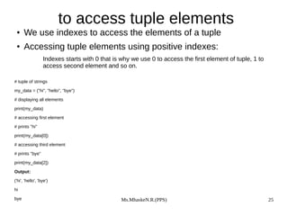 Ms.MhaskeN.R.(PPS) 25
to access tuple elements
● We use indexes to access the elements of a tuple
● Accessing tuple elements using positive indexes:
Indexes starts with 0 that is why we use 0 to access the first element of tuple, 1 to
access second element and so on.
# tuple of strings
my_data = ("hi", "hello", "bye")
# displaying all elements
print(my_data)
# accessing first element
# prints "hi"
print(my_data[0])
# accessing third element
# prints "bye"
print(my_data[2])
Output:
('hi', 'hello', 'bye')
hi
bye
 