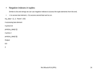 Ms.MhaskeN.R.(PPS) 26
● Negative indexes in tuples:
Similar to list and strings we can use negative indexes to access the tuple elements from the end.
● -1 to access last element, -2 to access second last and so on.
my_data = (1, 2, "Kevin", 8.9)
# accessing last element
# prints 8.9
print(my_data[-1])
# prints 2
print(my_data[-3])
Output:
8.9
2
 