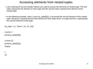 Ms.MhaskeN.R.(PPS) 27
Accessing elements from nested tuples
● Lets understand how the double indexes are used to access the elements of nested tuple. The first
index represents the element of main tuple and the second index represent the element of the
nested tuple.
● In the following example, when I used my_data[2][1], it accessed the second element of the nested
tuple. Because 2 represented the third element of main tuple which is a tuple and the 1 represented
the second element of that tuple.
my_data = (1, "Steve", (11, 22, 33))
# prints 'v'
print(my_data[1][3])
# prints 22
print(my_data[2][1])
Output:
v
22
 