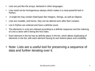Ms.MhaskeN.R.(PPS) 3
● Lists are just like the arrays, declared in other languages.
● Lists need not be homogeneous always which makes it a most powerful tool in
Python.
● A single list may contain DataTypes like Integers, Strings, as well as Objects.
● Lists are mutable, and hence, they can be altered even after their creation.
● List in Python are ordered and have a definite count.
● The elements in a list are indexed according to a definite sequence and the indexing
of a list is done with 0 being the first index.
● Each element in the list has its definite place in the list, which allows duplicating of
elements in the list, with each element having its own distinct place and credibility.
● Note- Lists are a useful tool for preserving a sequence of
data and further iterating over it.
 