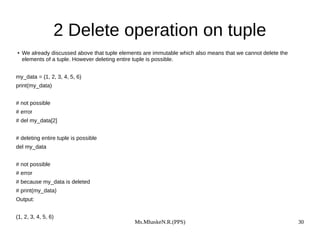 Ms.MhaskeN.R.(PPS) 30
2 Delete operation on tuple
● We already discussed above that tuple elements are immutable which also means that we cannot delete the
elements of a tuple. However deleting entire tuple is possible.
my_data = (1, 2, 3, 4, 5, 6)
print(my_data)
# not possible
# error
# del my_data[2]
# deleting entire tuple is possible
del my_data
# not possible
# error
# because my_data is deleted
# print(my_data)
Output:
(1, 2, 3, 4, 5, 6)
 