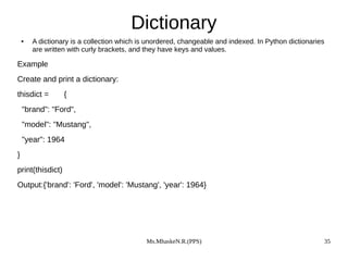 Ms.MhaskeN.R.(PPS) 35
Dictionary
● A dictionary is a collection which is unordered, changeable and indexed. In Python dictionaries
are written with curly brackets, and they have keys and values.
Example
Create and print a dictionary:
thisdict = {
"brand": "Ford",
"model": "Mustang",
"year": 1964
}
print(thisdict)
Output:{'brand': 'Ford', 'model': 'Mustang', 'year': 1964}
 