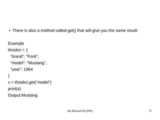 Ms.MhaskeN.R.(PPS) 37
● There is also a method called get() that will give you the same result:
Example
thisdict = {
"brand": "Ford",
"model": "Mustang",
"year": 1964
}
x = thisdict.get("model")
print(x)
Output:Mustang
 