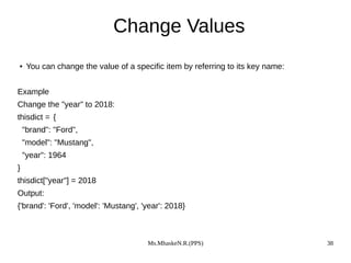 Ms.MhaskeN.R.(PPS) 38
Change Values
● You can change the value of a specific item by referring to its key name:
Example
Change the "year" to 2018:
thisdict = {
"brand": "Ford",
"model": "Mustang",
"year": 1964
}
thisdict["year"] = 2018
Output:
{'brand': 'Ford', 'model': 'Mustang', 'year': 2018}
 