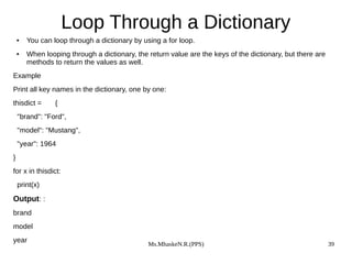 Ms.MhaskeN.R.(PPS) 39
Loop Through a Dictionary
● You can loop through a dictionary by using a for loop.
● When looping through a dictionary, the return value are the keys of the dictionary, but there are
methods to return the values as well.
Example
Print all key names in the dictionary, one by one:
thisdict = {
"brand": "Ford",
"model": "Mustang",
"year": 1964
}
for x in thisdict:
print(x)
Output: :
brand
model
year
 