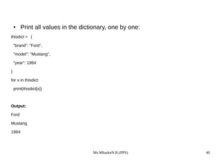 Ms.MhaskeN.R.(PPS) 40
● Print all values in the dictionary, one by one:
thisdict = {
"brand": "Ford",
"model": "Mustang",
"year": 1964
}
for x in thisdict:
print(thisdict[x])
Output:
Ford
Mustang
1964
 