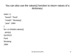 Ms.MhaskeN.R.(PPS) 41
You can also use the values() function to return values of a
dictionary:
isdict = {
"brand": "Ford",
"model": "Mustang",
"year": 1964
}
for x in thisdict.values():
print(x)
OUTPUT:
Ford
Mustang
1964
 
