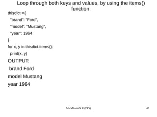 Ms.MhaskeN.R.(PPS) 42
Loop through both keys and values, by using the items()
function:
thisdict ={
"brand": "Ford",
"model": "Mustang",
"year": 1964
}
for x, y in thisdict.items():
print(x, y)
OUTPUT:
brand Ford
model Mustang
year 1964
 