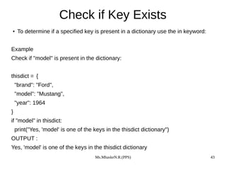 Ms.MhaskeN.R.(PPS) 43
Check if Key Exists
● To determine if a specified key is present in a dictionary use the in keyword:
Example
Check if "model" is present in the dictionary:
thisdict = {
"brand": "Ford",
"model": "Mustang",
"year": 1964
}
if "model" in thisdict:
print("Yes, 'model' is one of the keys in the thisdict dictionary")
OUTPUT :
Yes, 'model' is one of the keys in the thisdict dictionary
 