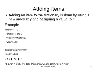 Ms.MhaskeN.R.(PPS) 45
Adding Items
● Adding an item to the dictionary is done by using a
new index key and assigning a value to it:
Example
thisdict = {
"brand": "Ford",
"model": "Mustang",
"year": 1964
}
thisdict["color"] = "red"
print(thisdict)
OUTPUT :
{'brand': 'Ford', 'model': 'Mustang', 'year': 1964, 'color': 'red'}
 