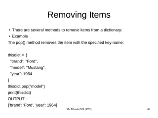 Ms.MhaskeN.R.(PPS) 46
Removing Items
● There are several methods to remove items from a dictionary:
● Example
The pop() method removes the item with the specified key name:
thisdict = {
"brand": "Ford",
"model": "Mustang",
"year": 1964
}
thisdict.pop("model")
print(thisdict)
OUTPUT :
{'brand': 'Ford', 'year': 1964}
 