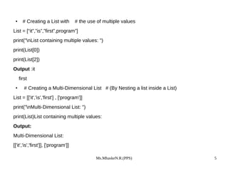 Ms.MhaskeN.R.(PPS) 5
● # Creating a List with # the use of multiple values
List = [“it”,”is”,”first”,program”]
print("nList containing multiple values: ")
print(List[0])
print(List[2])
Output :it
first
● # Creating a Multi-Dimensional List # (By Nesting a list inside a List)
List = [['it','is','first'] , ['program']]
print("nMulti-Dimensional List: ")
print(List)List containing multiple values:
Output:
Multi-Dimensional List:
[['it','is','first']], ['program']]
 